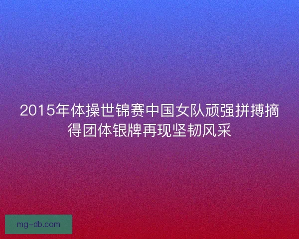 2015年体操世锦赛中国女队顽强拼搏摘得团体银牌再现坚韧风采 2015年体操世锦赛中国女队顽强拼搏摘得团体银牌再现坚韧风采