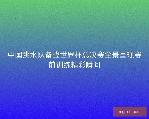 中国跳水队备战世界杯总决赛全景呈现赛前训练精彩瞬间