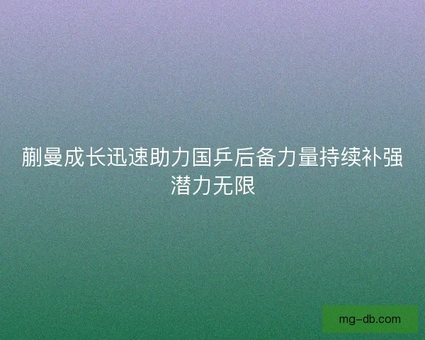 蒯曼成长迅速助力国乒后备力量持续补强潜力无限