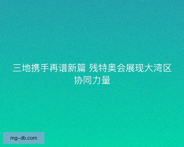 三地携手再谱新篇 残特奥会展现大湾区协同力量 三地携手再谱新篇 残特奥会展现大湾区协同力量