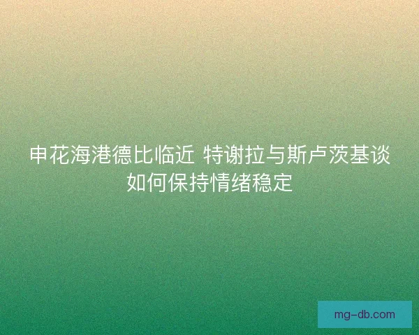 申花海港德比临近 特谢拉与斯卢茨基谈如何保持情绪稳定