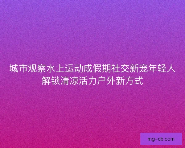 城市观察水上运动成假期社交新宠年轻人解锁清凉活力户外新方式 城市观察水上运动成假期社交新宠年轻人解锁清凉活力户外新方式
