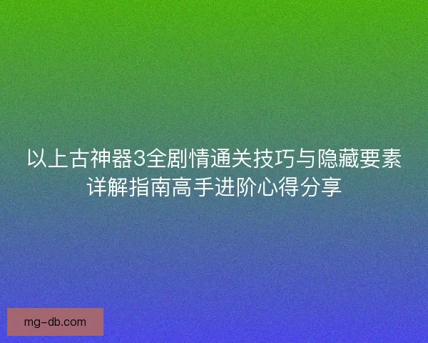 以上古神器3全剧情通关技巧与隐藏要素详解指南高手进阶心得分享