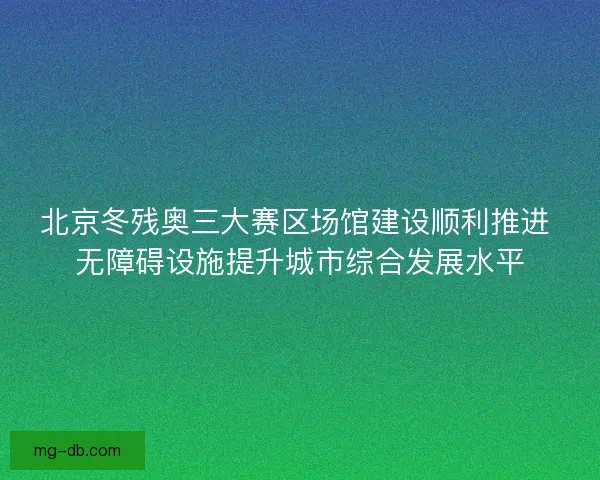 北京冬残奥三大赛区场馆建设顺利推进 无障碍设施提升城市综合发展水平